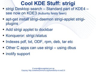 Cool KDE Stuff: strigi strigi Desktop search – Standard part of KDE4 – see now on KDE3  (kubuntu feisty fawn) apt-get install strigi-daemon strigi-applet strigi-plugins Add strigi applet to dockbar Konqueror: strigi:/status Indexes pdf, txt, ODF, rpm, deb, tar etc Other C apps can use strigi – using dbus inotify support 