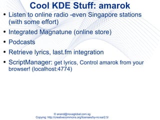 Cool KDE Stuff: amarok Listen to online radio -even Singapore stations (with some effort) Integrated Magnatune (online store) Podcasts Retrieve lyrics, last.fm integration ScriptManager:  get lyrics, Control amarok from your browser! (localhost:4774) 