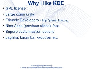 Why I like KDE GPL license Large community Friendly Developers -  http://planet.kde.org Nice Apps (previous slides), fast  Superb customisation options baghira, karamba, kxdocker etc 