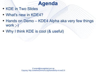 Agenda KDE in Two Slides What's new in KDE4? Hands on Demo – KDE4 Alpha aka very few things work ;-) Why I think KDE is cool (& useful) 