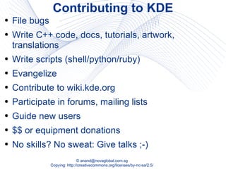 Contributing to KDE File bugs Write C++ code, docs, tutorials, artwork, translations Write scripts (shell/python/ruby) Evangelize Contribute to wiki.kde.org Participate in forums, mailing lists  Guide new users $$ or equipment donations No skills? No sweat: Give talks ;-) 