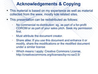 Acknowledgements & Copying This material is based on my experience as well as material collected from the www, mostly kde related sites. This presentation can be redistributed as follows: No commercial re-distribution: eg, as part of a for-profit CDROM or as part of your sales pitch. Seek my permission first. Must attribute the document creator. Share alike: If you use this document and enhance it or modify, share the modifications or the modified document under a similar license Which means I apply: Creative Commons License, http://creativecommons.org/licenses/by-nc-sa/2.5/ 