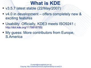 What is KDE v3.5.7 latest stable (22/May/2007) v4.0 in development – offers completely new & exciting features Usability: Officially, KDE3 meets ISO9241  ( http://dot.kde.org/1179818755 ) My guess: More contributors from Europe, S.America 