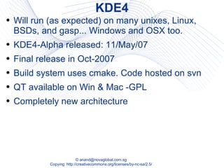 KDE4 Will run (as expected) on many unixes, Linux, BSDs, and gasp... Windows and OSX too. KDE4-Alpha released: 11/May/07 Final release in Oct-2007 Build system uses cmake. Code hosted on svn QT available on Win & Mac -GPL Completely new architecture 