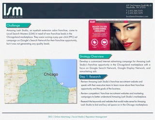 Challenge
Amazing Lash Studio, an eyelash extension salon franchise, came to
Local Search Masters (LSM) in need of new franchise leads in the
Chicagoland marketplace. They were running a pay-per-click (PPC) ad
campaign on Google’s Search Network for their franchise opportunity,
but it was not generating any quality leads.
Strategy Overview
Develop a customized Internet advertising campaign for Amazing Lash
Studio’s franchise opportunity in the Chicagoland marketplace with a
focus on Google Search Network, Google Display Network, and
remarketing ads.
Step 1: Research
- Review Amazing Lash Studio’s franchise recruitment website and
speak with their executive team to learn more about their franchise
opportunity and the goals of the business.
- Review competitors’ franchise recruitment websites and marketing
campaigns to better understand Amazing Lash Studio’s marketplace.
- Research the keywords and websites that would make sense for Amazing
Lash Studio to bid and buy ad space on in the Chicago marketplace.
 