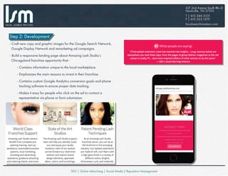 Step 2: Development
- Craft new copy and graphic images for the Google Search Network,
Google Display Network and remarketing ad campaigns.
- Build a responsive landing page about Amazing Lash Studio’s
Chicagoland franchise opportunity that:
- Contains information unique to the local marketplace.
- Emphasizes the main reasons to invest in their franchise.
- Contains custom Google Analytics conversion goals and phone
tracking software to ensure proper data tracking.
- Makes it easy for people who click on the ad to contact a
representative via phone or form submission.
 