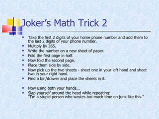 Joker’s Math Trick 2 Take the first 2 digits of your home phone number and add them to the last 2 digits of your phone number.  Multiply by 365.  Write the number on a new sheet of paper.  Fold the first page in half.  Now fold the second page.  Place them side by side.  Now pick up the two sheets - sheet one in your left hand and sheet two in your right hand.  Find a bin/drawer and place the sheets in it.  Now using both your hands...  Slap yourself around the head while repeating:  "I'm a stupid person who wastes too much time on junk like this."  