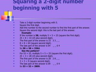 Squaring a 2-digit number beginning with 5 Take a 2-digit number beginning with 5.  Square the first digit.  Add this number to the second number to find the first part of the answer.  Square the second digit: this is the last part of the answer.      Example: If the number is  58 , multiply 5 × 5 = 25 (square the first digit).  25 + 8 = 33 (25 plus second digit).  The first part of the answer is 33   3 3 _ _  8 × 8 = 64 (square second digit).  The last part of the answer is 64    _ _ 6 4  So  58 × 58 = 3364 .      See the pattern?   For 53 × 53, multiply 5 × 5 = 25 (square the first digit).  25 + 3 = 28 (25 plus second digit).  The first part of the answer is 28   2 8 _ _  3 × 3 = 9 (square second digit).  The last part of the answer is 09    _ _ 0 9  So  53 × 53 = 2809 .  