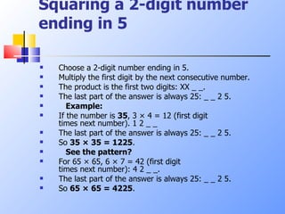 Squaring a 2-digit number ending in 5 Choose a 2-digit number ending in 5.  Multiply the first digit by the next consecutive number.  The product is the first two digits: XX _ _.  The last part of the answer is always 25: _ _ 2 5.      Example: If the number is  35 , 3 × 4 = 12 (first digit  times next number). 1 2 _ _  The last part of the answer is always 25: _ _ 2 5.  So  35 × 35 = 1225 .      See the pattern?   For 65 × 65, 6 × 7 = 42 (first digit  times next number): 4 2 _ _.  The last part of the answer is always 25: _ _ 2 5.  So  65 × 65 = 4225 .  