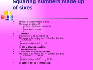 Squaring numbers made up of sixes Choose a a number made up of sixes.  The square is made up of:  one fewer 4 than there are repeating 6's  3  same number of 5's as 4's  6      Example: If the number to be squared is  666   The square of the number has:  4's (one less than digits       in number)           4 4  3                             3  5's (same number as 4's)        5 5  6                                   6 So  666 × 3666333 = 443556 .      See the pattern?   If the number to be squared is  66666   The square of the number has:  4's (one less than digits        in number)           4 4 4 4  3                                 3  5's (same number as 4's)            5 5 5 5  6                                           6 So  66666 × 66666 = 4444355556 .  