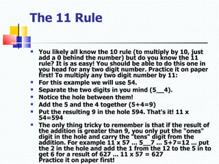 The 11 Rule You likely all know the 10 rule (to multiply by 10, just add a 0 behind the number) but do you know the 11 rule? It is as easy! You should be able to do this one in you head for any two digit number. Practice it on paper first! To multiply any two digit number by 11:  For this example we will use 54.  Separate the two digits in you mind (5__4).  Notice the hole between them!  Add the 5 and the 4 together (5+4=9)  Put the resulting 9 in the hole 594. That's it! 11 x 54=594  The only thing tricky to remember is that if the result of the addition is greater than 9, you only put the "ones" digit in the hole and carry the "tens" digit from the addition. For example 11 x 57 ... 5__7 ... 5+7=12 ... put the 2 in the hole and add the 1 from the 12 to the 5 in to get 6 for a result of 627 ... 11 x 57 = 627 Practice it on paper first!   