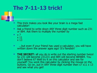 The 7-11-13 trick! This trick makes you look like your brain is a mega fast calculator!  Ask a friend to write down ANY three digit number such as 231 or 884. Ask them to multiply the number by  x 7 x 11 x 13 ...but even if your friend has used a calculator, you will have written down the answer ages ago! It's fiendish! THE SECRET:  all you do is write out the starting number twice! So 231 will become 231231 and 884 will become 884884. You don't believe it? Well try it on this calculator and see for yourself! You work this calculator by clicking the mouse on the buttons. Go on, put in ANY three digit number then x7 x11 x 13 and see what you get!  