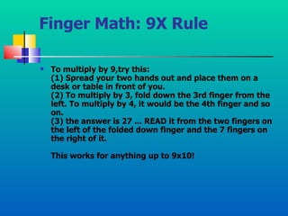 Finger Math: 9X Rule To multiply by 9,try this: (1) Spread your two hands out and place them on a desk or table in front of you. (2) To multiply by 3, fold down the 3rd finger from the left. To multiply by 4, it would be the 4th finger and so on. (3) the answer is 27 ... READ it from the two fingers on the left of the folded down finger and the 7 fingers on the right of it. This works for anything up to 9x10!   
