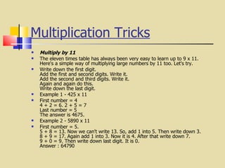 Multiplication Tricks   Multiply by 11 The eleven times table has always been very easy to learn up to 9 x 11.  Here's a simple way of multiplying large numbers by 11 too. Let's try. Write down the first digit. Add the first and second digits. Write it. Add the second and third digits. Write it. Again and again do this. Write down the last digit. Example 1 - 425 x 11 First number = 4 4 + 2 = 6. 2 + 5 = 7 Last number = 5 The answer is 4675. Example 2 - 5890 x 11 First number = 5. 5 + 8 = 13. Now we can't write 13. So, add 1 into 5. Then write down 3. 8 + 9 = 17. Again add 1 into 3. Now it is 4. After that write down 7. 9 + 0 = 9. Then write down last digit. It is 0. Answer : 64790 