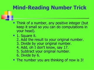Mind-Reading Number Trick Think of a number, any positive integer (but keep it small so you can do computations in your head).  1. Square it.  2. Add the result to your original number.  3. Divide by your original number.  4. Add, oh I don't know, say 17.  5. Subtract your original number.  6. Divide by 6.  The number you are thinking of now is 3!  