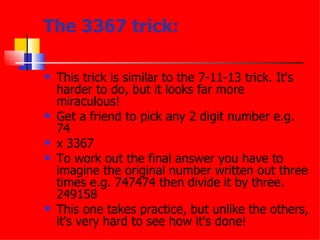 The 3367 trick: This trick is similar to the 7-11-13 trick. It's harder to do, but it looks far more miraculous!  Get a friend to pick any 2 digit number e.g. 74  x 3367  To work out the final answer you have to imagine the original number written out three times e.g. 747474 then divide it by three. 249158  This one takes practice, but unlike the others, it's very hard to see how it's done!  