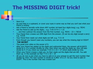 The MISSING DIGIT trick! Here it is!  Go and hide in a cupboard, or cover your eyes in some way so that you can't see what your friend is writing.  Ask a friend to secretly write down ANY number (at least four digits long). e.g. 78341  Ask the friend to add up the digits... e.g. 7+8+3+4+1 = 23  ... and then subtract the answer from the first number. e.g. 78341 - 23 = 78318  Your friend then crosses out ONE digit from the answer. (It can be any digit except a zero) e.g. 7x318  Your friend then reads out what digits are left .e.g. 7-3-1-8  Even though you haven't seen any numbers, you can say what the missing digit is! EIGHT  THE SECRET This great trick relies on the power of 9.  After your friend has added up the digits and subtracted them, the answer will ALWAYS divide by 9. If a number divides by nine, then when you add the digits up, they will also divide by 9. If you check our example 7+8+3+1+8 = 27 which does divide by nine.  When your friend crosses a digit out, he then reads out the digits that are left. You add them up. In the example we had 7+3+1+8 = 19  All you do now is see what you have to add on to your answer to get the next number that divides by nine! The next number to divide by 9 after 19 is 27. So you need to add on EIGHT. This is the number that was crossed out!  
