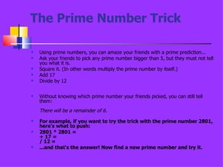 The Prime Number Trick Using prime numbers, you can amaze your friends with a prime prediction... Ask your friends to pick any prime number bigger than 5, but they must not tell you what it is.  Square it. (In other words multiply the prime number by itself.)  Add 17  Divide by 12 Without knowing which prime number your friends picked, you can still tell them:  There will be a remainder of 6.  For example, if you want to try the trick with the prime number 2801, here's what to push:  2801 * 2801 =  + 17 = / 12 =  ...and that's the answer! Now find a new prime number and try it. 