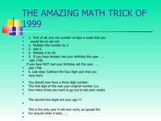 THE AMAZING MATH TRICK OF 1999 1.  First of all, pick the number of days a week that you    would like to eat out. 2.  Multiply this number by 2.  3.  Add 5.  4.  Multiply it by 50.  5.  If you have already had your birthday this year . . .   add 1749. If you have NOT had your birthday yet this year . . . add 1748. 6. Last step: Subtract the four digit year that you were born. You should now have a three digit number: The first digit of this was your original number (i.e. how many times you want to go out to eat each week). The second two digits are your age !!! This is the only year it will ever work, so spread the fun around while it lasts . . . 