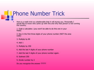 Phone Number Trick Here is a math trick so unbelievable that it will stump you. Personally I would like to know who came up with this and why that person is not running the country. 1. Grab a calculator. (you won't be able to do this one in your head) 2. Key in the first three digits of your phone number (NOT the area code) 3. Multiply by 80 4. Add 1 5. Multiply by 250 6. Add the last 4 digits of your phone number 7. Add the last 4 digits of your phone number again. 8. Subtract 250 9. Divide number by 2 Do you recognize the answer ??????  