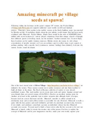 Amazing minecraft pe village
seeds at spawn!
Following within the footsteps on the game's original PC version, the Pocket Edition
of Minecraft PE Seeds now supports unlimited sized worlds on iOS and Android
devices. Thursday's latest update to the mobile version in the block-building game was reported
by Kotaku on July 10, including details about the new infinite world feature that had been newly
combined with Minecraft: Pocket Edition. Maple Story would be the style of MMORPG that's
riddled with secret locations.As various players originating from their unique schools of thought
have different quests or levelling needs, use the monsters weather resistant face. So most likely,
these locations are for quality training purposes. Hidden streets also mean, its only a huge
concentration of specific monster so if you are seeking a spot to collect items to get a quest or
perhaps grinding with a specific level (continuous monster battling) then definitely look into the
various locales round the islands.
One of the most crucial sides of River Village - http://mcpebox.com/lockett-river-village/ are
definitely the recipes. These recipes permit you to gather resources and mix them together to
build all things in the planet. The Book of Recipes adds lots of variety to your already
established recipes. This mod enables you to create more tools and variety hanging around and
even though there are several recipes xCrAzYbOy's Book is an excellent starting point for.
Another good mod in this particular type is melee weapons plus although kinds of recipes
because mod are a great deal more specific. Minecraft currently is rolling around in its
developing stage and as such a Beta version is accessible for sale. However, Minecraft is really a
game with the true gamers and you'll definitely get hold of a merchant account today, however,
if you simply can't purchase a merchant account, an individual always has free Minecraft
accounts you can use. You just need to finish a basic survey plus the free account is for your use.
Minecraft is hugely called it reveals the creative side of the person. Feel free to explore the
concept of Minecraft and let your imagination run free, make your own world, explore your
 