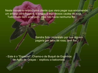 Neste momento entrou uma cliente que viera pegar sua encomenda: um arranjo de folhagens e longos e espinhosos caules de rosa.  Tudo muito bem arranjado, mas não havia nenhuma flor. Sandra ficou pensando por que alguém pagaria por talos de rosa, sem flor. - Este é o "Especial". Chamo-o de Buquê de Espinhos  de Ação de Graças -  explicou a balconista.  . 