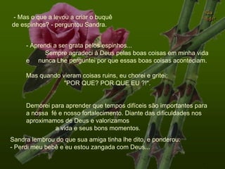 - Mas o que a levou a criar o buquê de espinhos? - perguntou Sandra. Sandra lembrou do que sua amiga tinha lhe dito, e ponderou: - Perdi meu bebê e eu estou zangada com Deus... - Aprendi a ser grata pelos espinhos...  Sempre agradeci à Deus pelas boas coisas em minha vida e  nunca Lhe perguntei por que essas boas coisas aconteciam.  Mas quando vieram coisas ruins, eu chorei e gritei:  "POR QUE? POR QUE EU ?!".  Demorei para aprender que tempos difíceis são importantes para  a nossa  fé e nosso fortalecimento. Diante das dificuldades nos aproximamos de Deus e valorizamos  a vida e seus bons momentos. . 