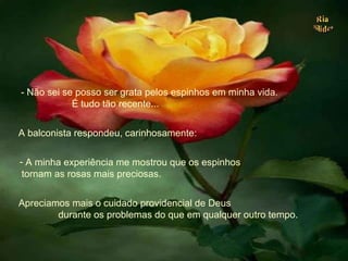 - Não sei se posso ser grata pelos espinhos em minha vida.  É tudo tão recente... A balconista respondeu, carinhosamente:  A minha experiência me mostrou que os espinhos  tornam as rosas mais preciosas.  Apreciamos mais o cuidado providencial de Deus  durante os problemas do que em qualquer outro tempo. . 