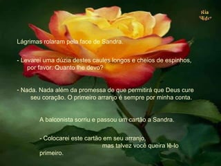 Lágrimas rolaram pela face de Sandra. - Levarei uma dúzia destes caules longos e cheios de espinhos,  por favor. Quanto lhe devo? Nada. Nada além da promessa de que permitirá que Deus cure  seu coração. O primeiro arranjo é sempre por minha conta.  A balconista sorriu e passou um cartão a Sandra.  - Colocarei este cartão em seu arranjo,  mas talvez você queira lê-lo primeiro. . 
