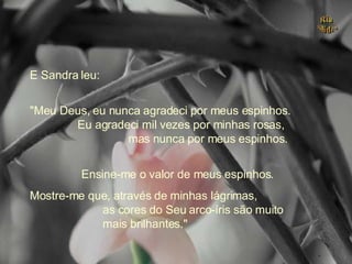 E Sandra leu: "Meu Deus, eu nunca agradeci por meus espinhos.  Eu agradeci mil vezes por minhas rosas,  mas nunca por meus espinhos.  Ensine-me o valor de meus espinhos. Mostre-me que, através de minhas lágrimas,  as cores do Seu arco-íris são muito  mais brilhantes." . 