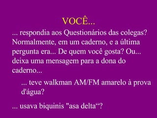 VOCÊ... ... respondia aos Questionários das colegas? Normalmente, em um caderno, e a última pergunta era... De quem você gosta? Ou... deixa uma mensagem para a dona do caderno... ... teve walkman AM/FM amarelo à prova d'água? ... usava biquinis "asa delta“? 