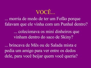 VOCÊ... ... colecionava os mini dinheiros que vinham dentro do saco de Skiny? ... brincava de Mês ou de Salada mista e pedia um amigo para ver entre os dedos dele, para você beijar quem você queria? ... morria de medo de ter um Fofão porque falavam que ele vinha com um Punhal dentro? 