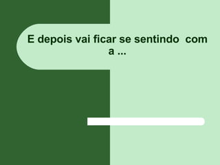E depois vai ficar se sentindo  com a ... 