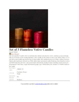 Set of 3 Flameless Votive Candles
Item # V9101
Out of Stock!
Our most popular 3-candle votive set includes three distinct and attractive colors: cranberry, pecan and taupe.
This set of smooth, classic-looking flameless votive candles are the perfect accent to any setting. These 2 x 2.5
inch tall scented candles provide the best of what candles offer without the mess of a flame, smoke or hot wax.
Hand-crafted and made with real wax. With melted edges and natural candle flickering, these flameless votives
and LED technology provide a safer environment with industry-leading features including on/off switch, pre-
programmed 5-hour timer, single LED flickering light, up to 100 hr battery life. Includes 2 x CR2032 batteries
per candle.
BATTERY
SIZE:
CR2032 3V
COLOR:
Cranberry, Pecan,
Taupe
REMOTE-
READY:
No
SCENT: Bayberry
If you would like to purchase a scented flameless candle please visit our website.
 