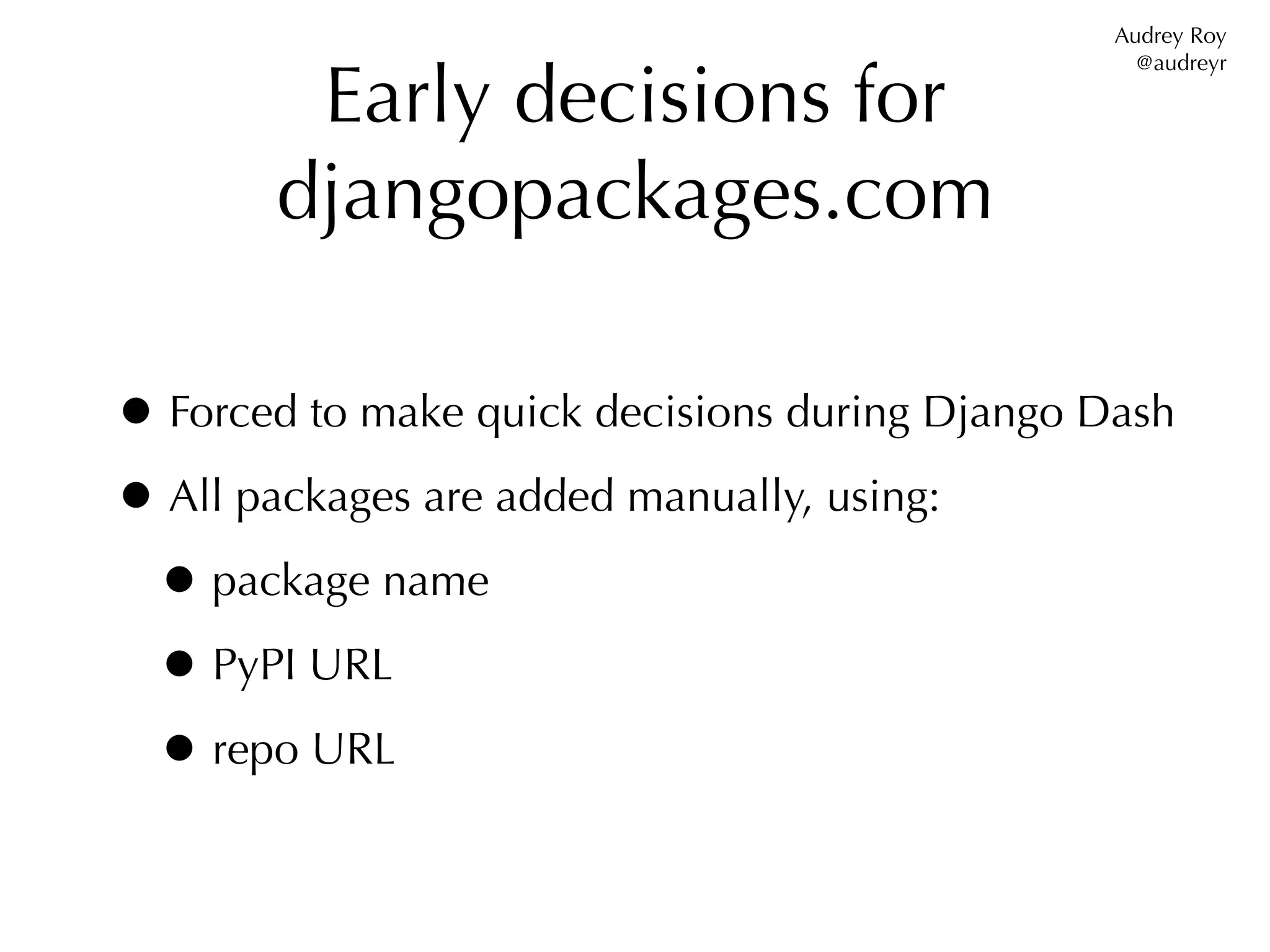 Audrey Roy


        Early decisions for
                                                  @audreyr




       djangopackages.com

• Forced to make quick decisions during Django Dash
• All packages are added manually, using:
 • package name
 • PyPI URL
 • repo URL
 