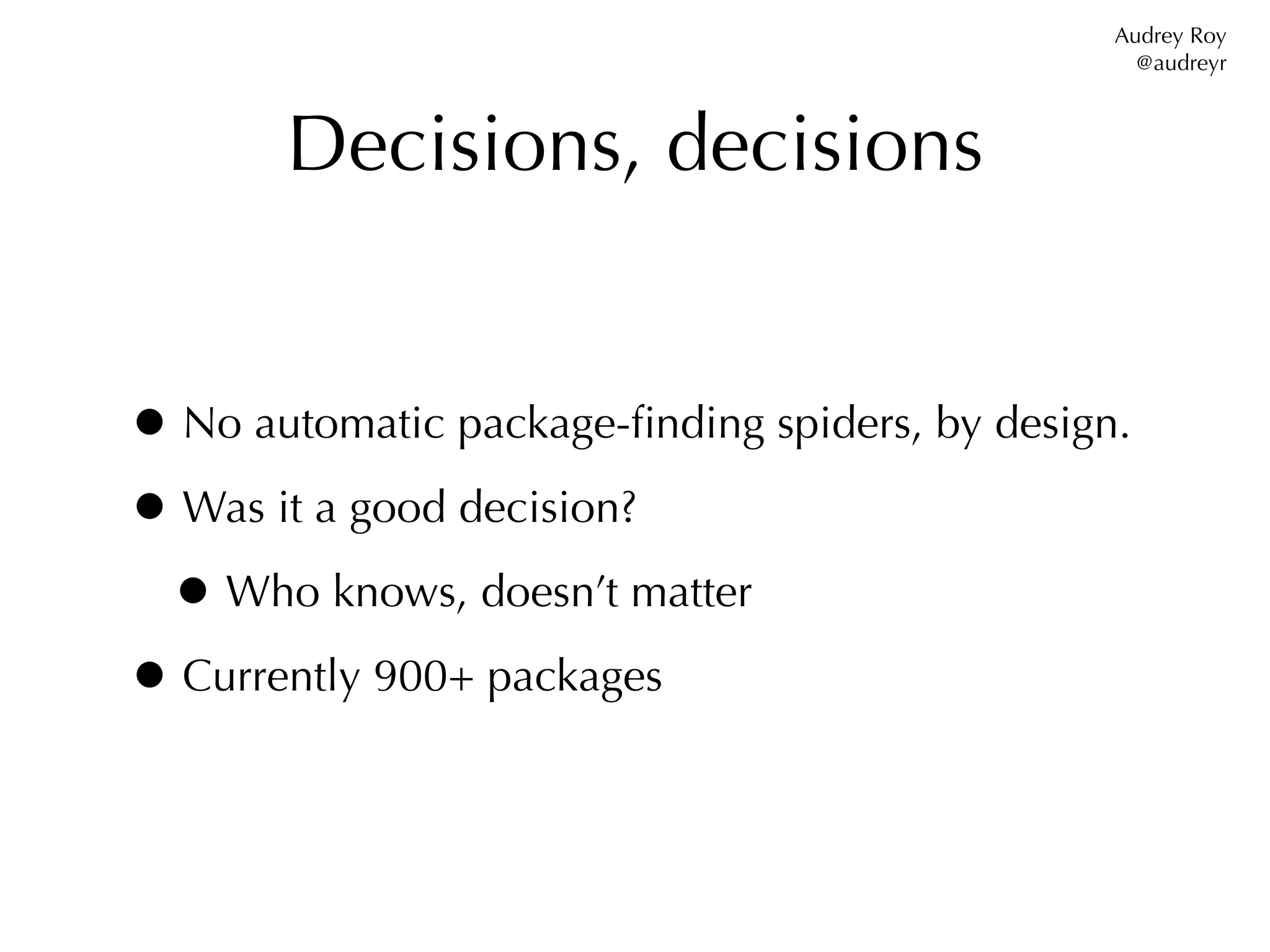 Audrey Roy
                                                  @audreyr



       Decisions, decisions


• No automatic package-ﬁnding spiders, by design.
• Was it a good decision?
 • Who knows, doesn’t matter
• Currently 900+ packages
 