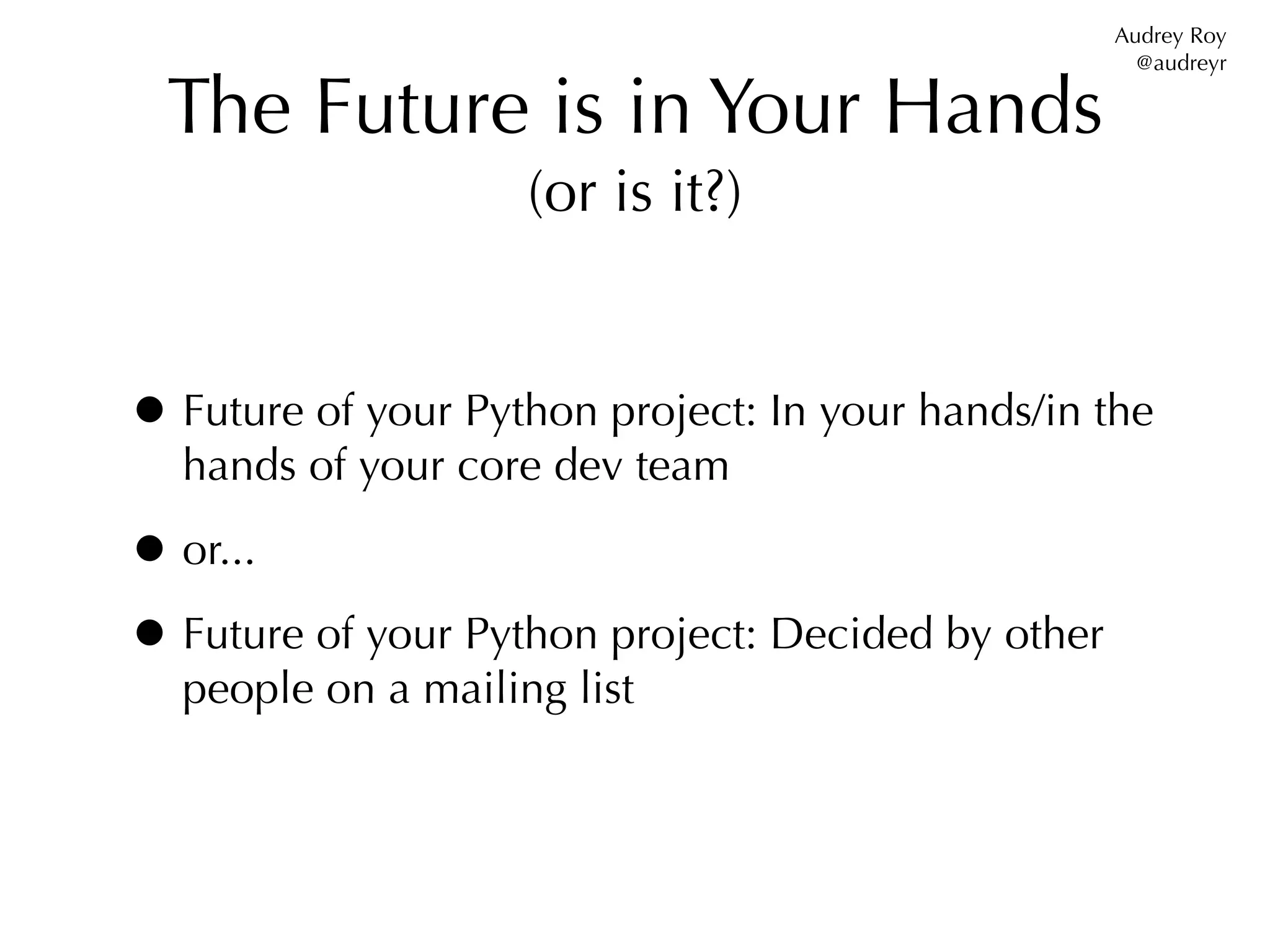 Audrey Roy
                                                      @audreyr

  The Future is in Your Hands
                    (or is it?)


• Future of your Python project: In your hands/in the
  hands of your core dev team

• or...
• Future of your Python project: Decided by other
  people on a mailing list
 