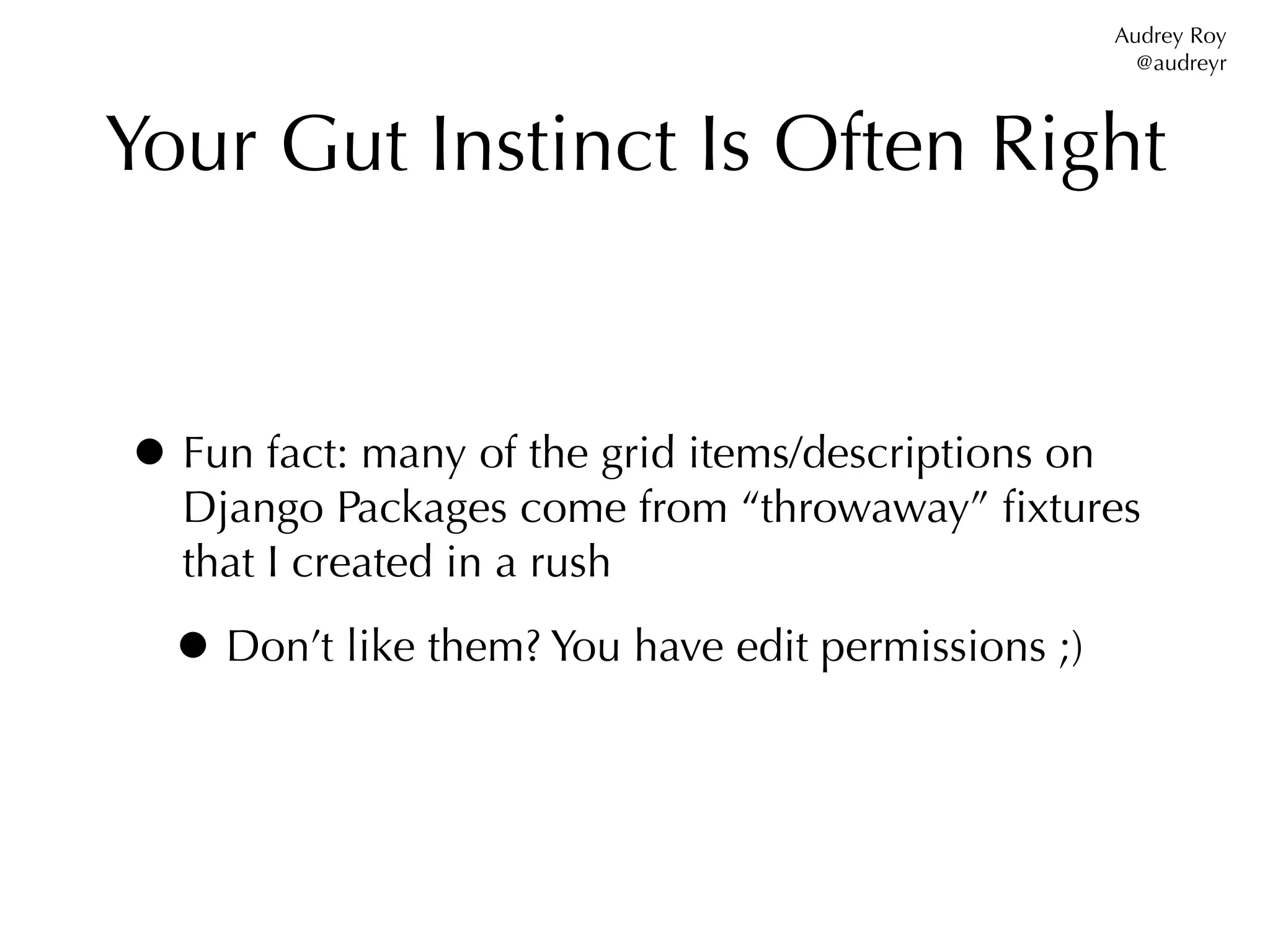 Audrey Roy
                                                       @audreyr



Your Gut Instinct Is Often Right


• Fun fact: many of the grid items/descriptions on
  Django Packages come from “throwaway” ﬁxtures
  that I created in a rush

  • Don’t like them? You have edit permissions ;)
 