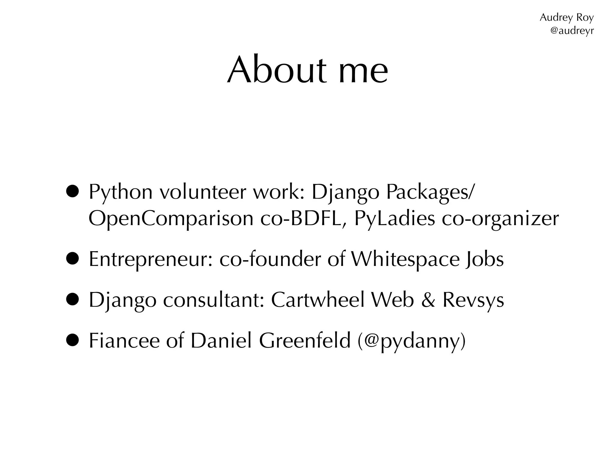 Audrey Roy
                                                  @audreyr



                About me


• Python volunteer work: Django Packages/
  OpenComparison co-BDFL, PyLadies co-organizer

• Entrepreneur: co-founder of Whitespace Jobs
• Django consultant: Cartwheel Web & Revsys
• Fiancee of Daniel Greenfeld (@pydanny)
 