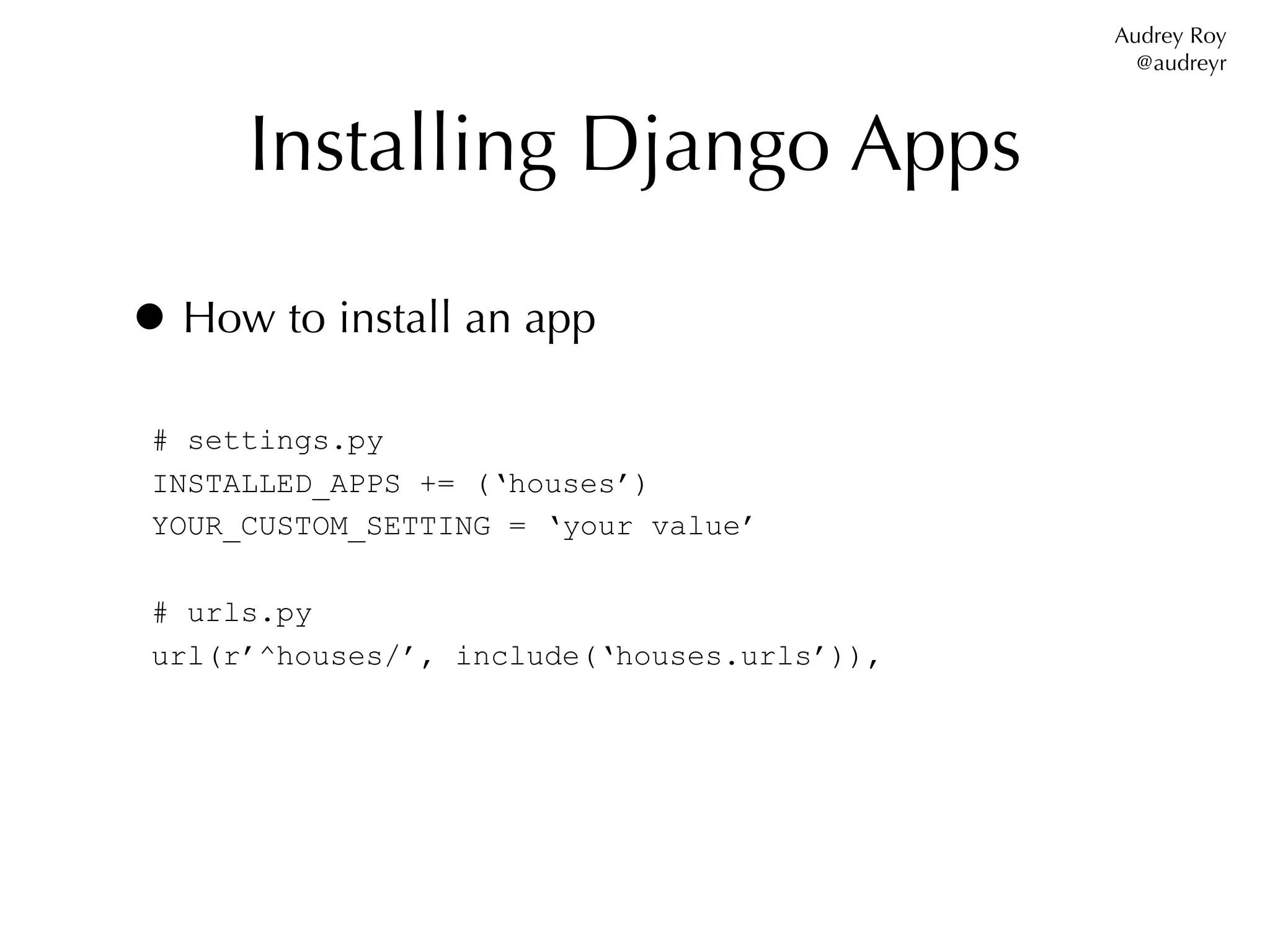 Audrey Roy
                                               @audreyr



      Installing Django Apps

• How to install an app
 # settings.py
 INSTALLED_APPS += (‘houses’)
 YOUR_CUSTOM_SETTING = ‘your value’

 # urls.py
 url(r’^houses/’, include(‘houses.urls’)),
 