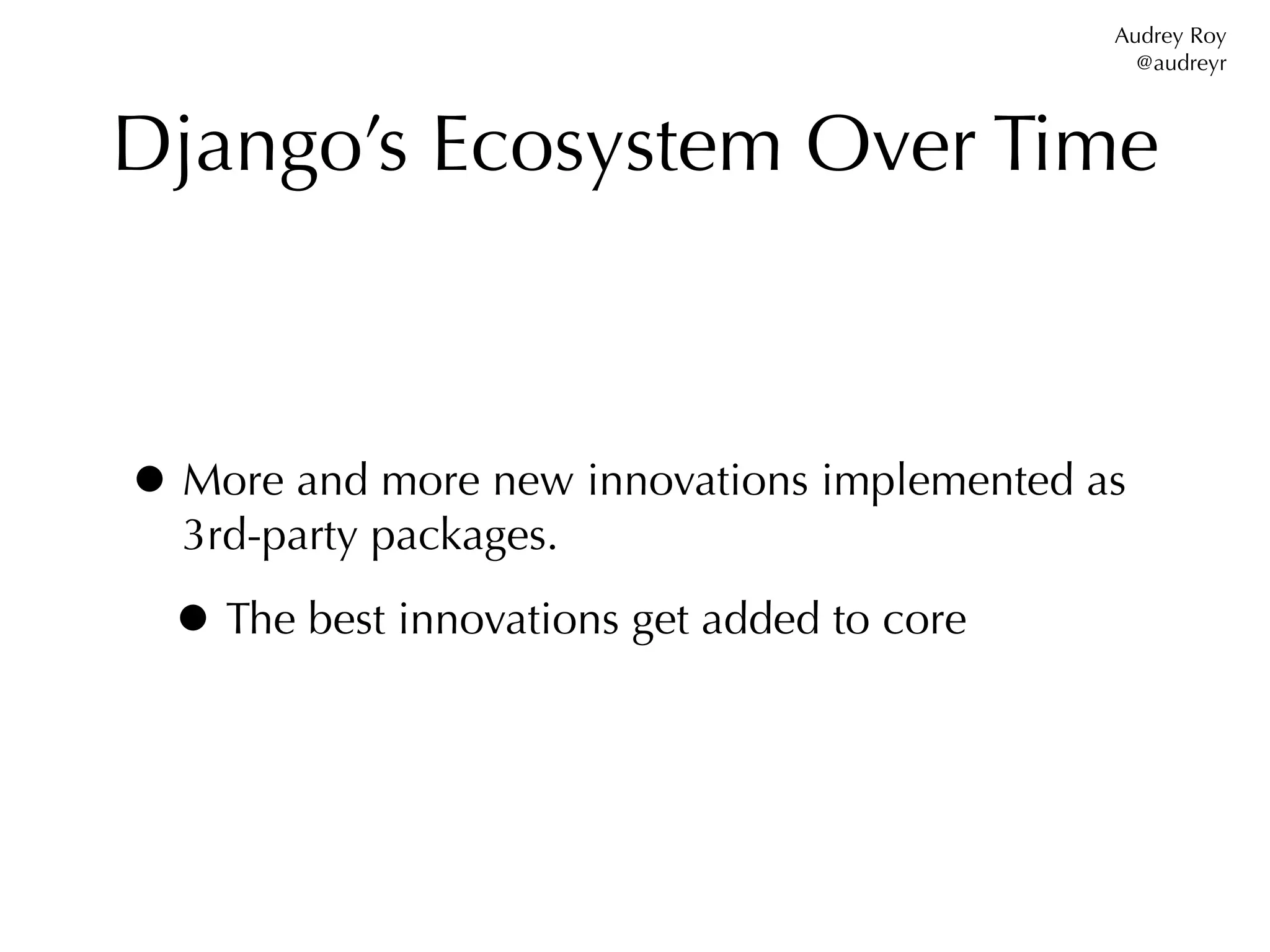 Audrey Roy
                                               @audreyr



Django’s Ecosystem Over Time



• More and more new innovations implemented as
  3rd-party packages.

 • The best innovations get added to core
 