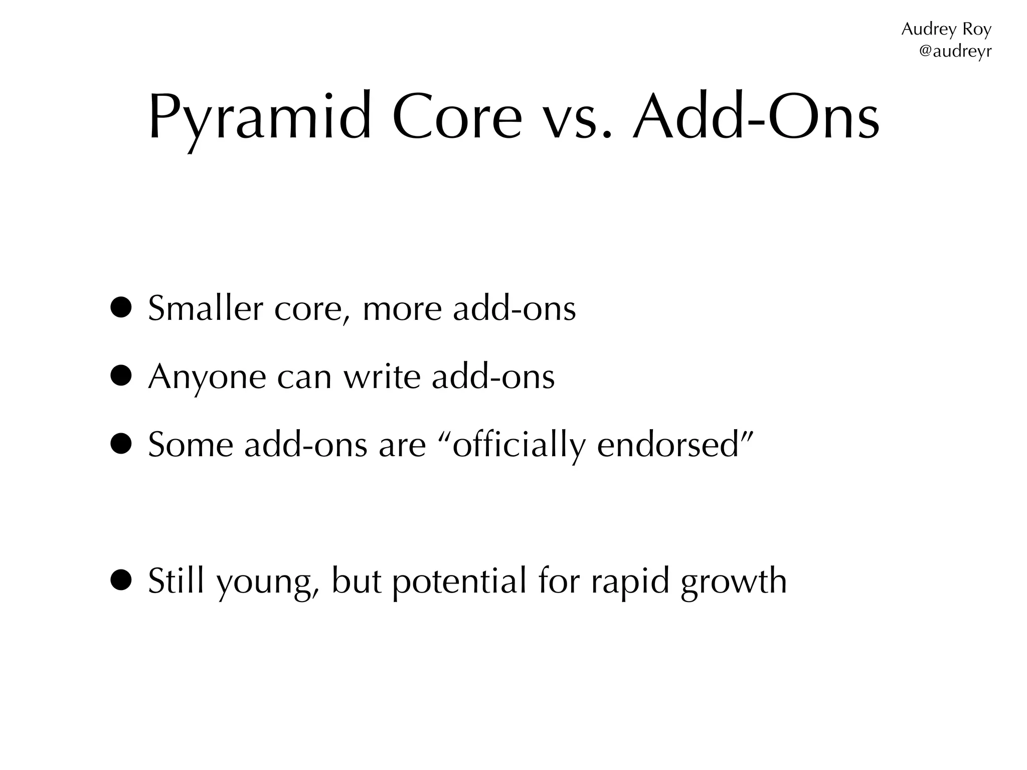 Audrey Roy
                                                  @audreyr



  Pyramid Core vs. Add-Ons

• Smaller core, more add-ons
• Anyone can write add-ons
• Some add-ons are “ofﬁcially endorsed”

• Still young, but potential for rapid growth
 