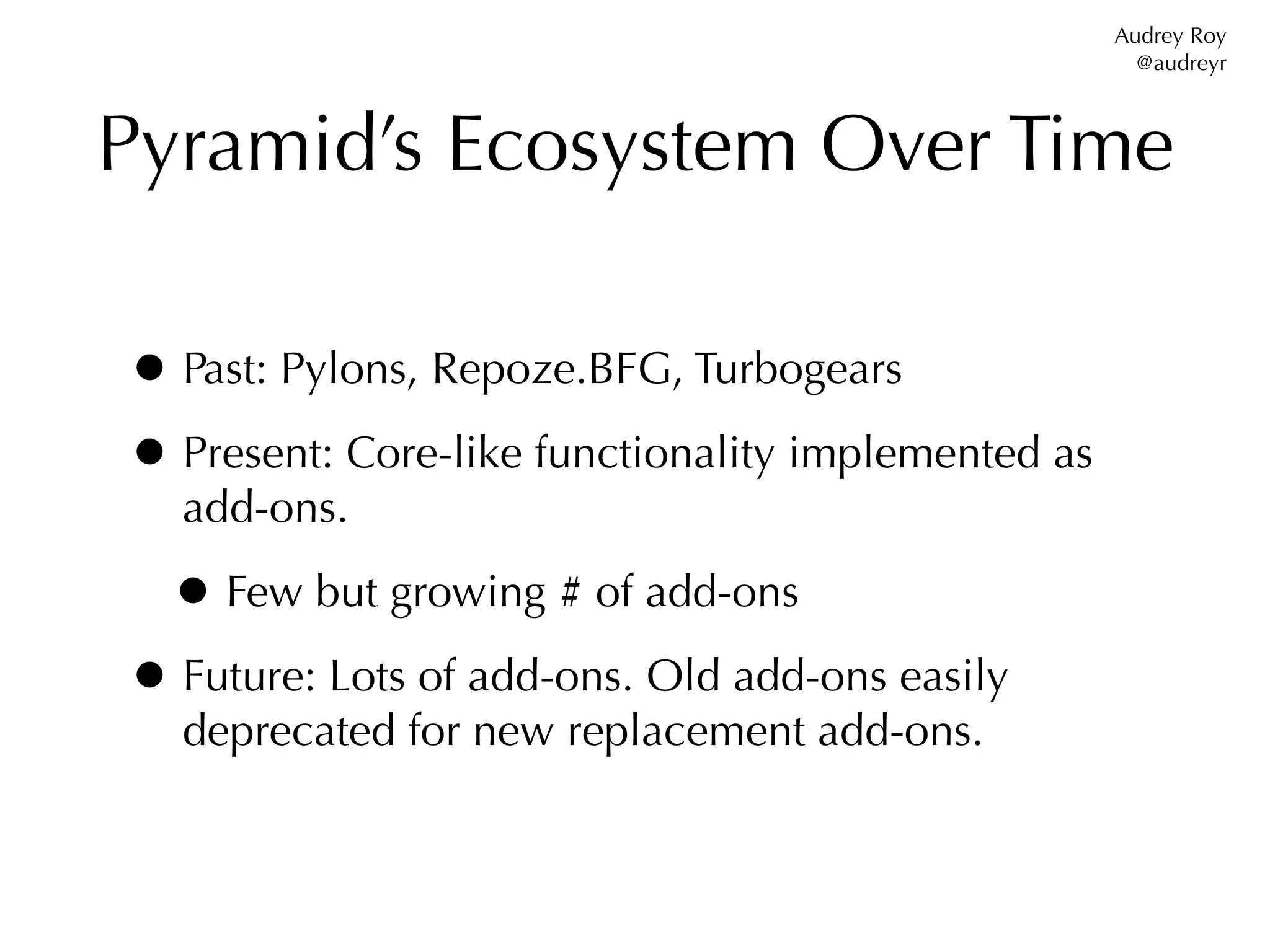 Audrey Roy
                                                      @audreyr



Pyramid’s Ecosystem Over Time

• Past: Pylons, Repoze.BFG, Turbogears
• Present: Core-like functionality implemented as
  add-ons.

 • Few but growing # of add-ons
• Future: Lots of add-ons. Old add-ons easily
  deprecated for new replacement add-ons.
 
