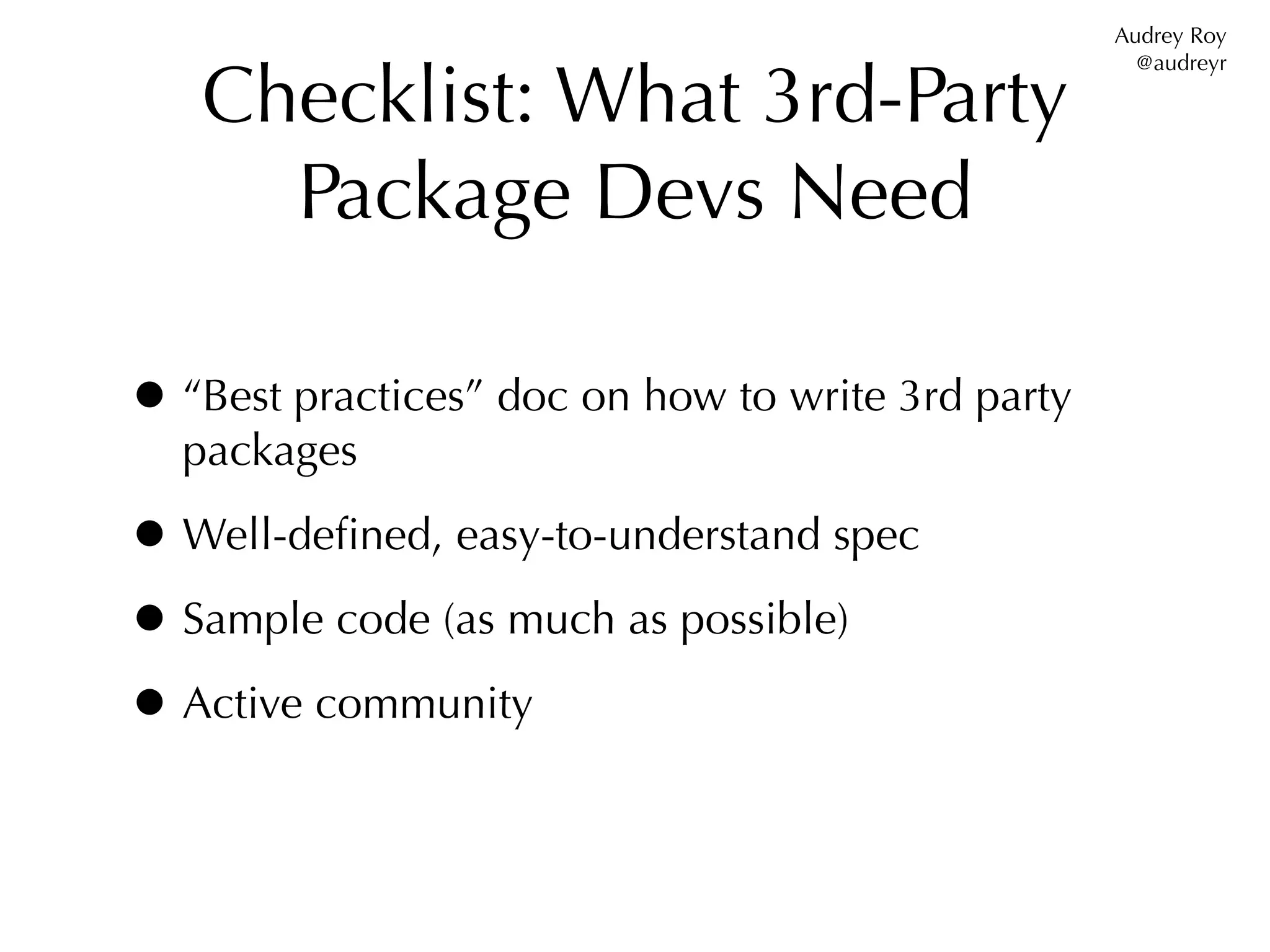 Audrey Roy


   Checklist: What 3rd-Party
                                                     @audreyr




     Package Devs Need

• “Best practices” doc on how to write 3rd party
  packages

• Well-deﬁned, easy-to-understand spec
• Sample code (as much as possible)
• Active community
 