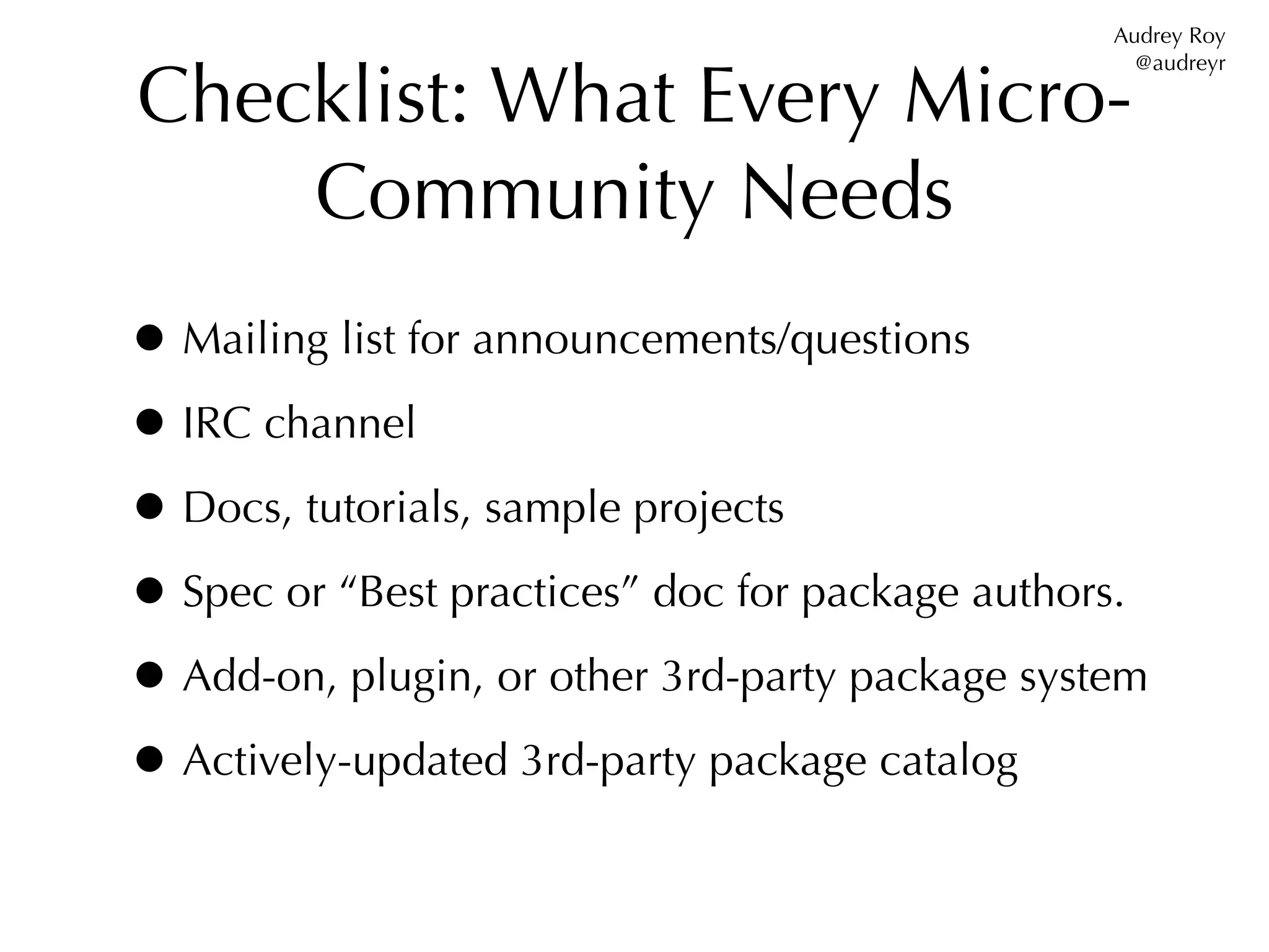 Audrey Roy


Checklist: What Every Micro-
                                                   @audreyr




    Community Needs
• Mailing list for announcements/questions
• IRC channel
• Docs, tutorials, sample projects
• Spec or “Best practices” doc for package authors.
• Add-on, plugin, or other 3rd-party package system
• Actively-updated 3rd-party package catalog
 