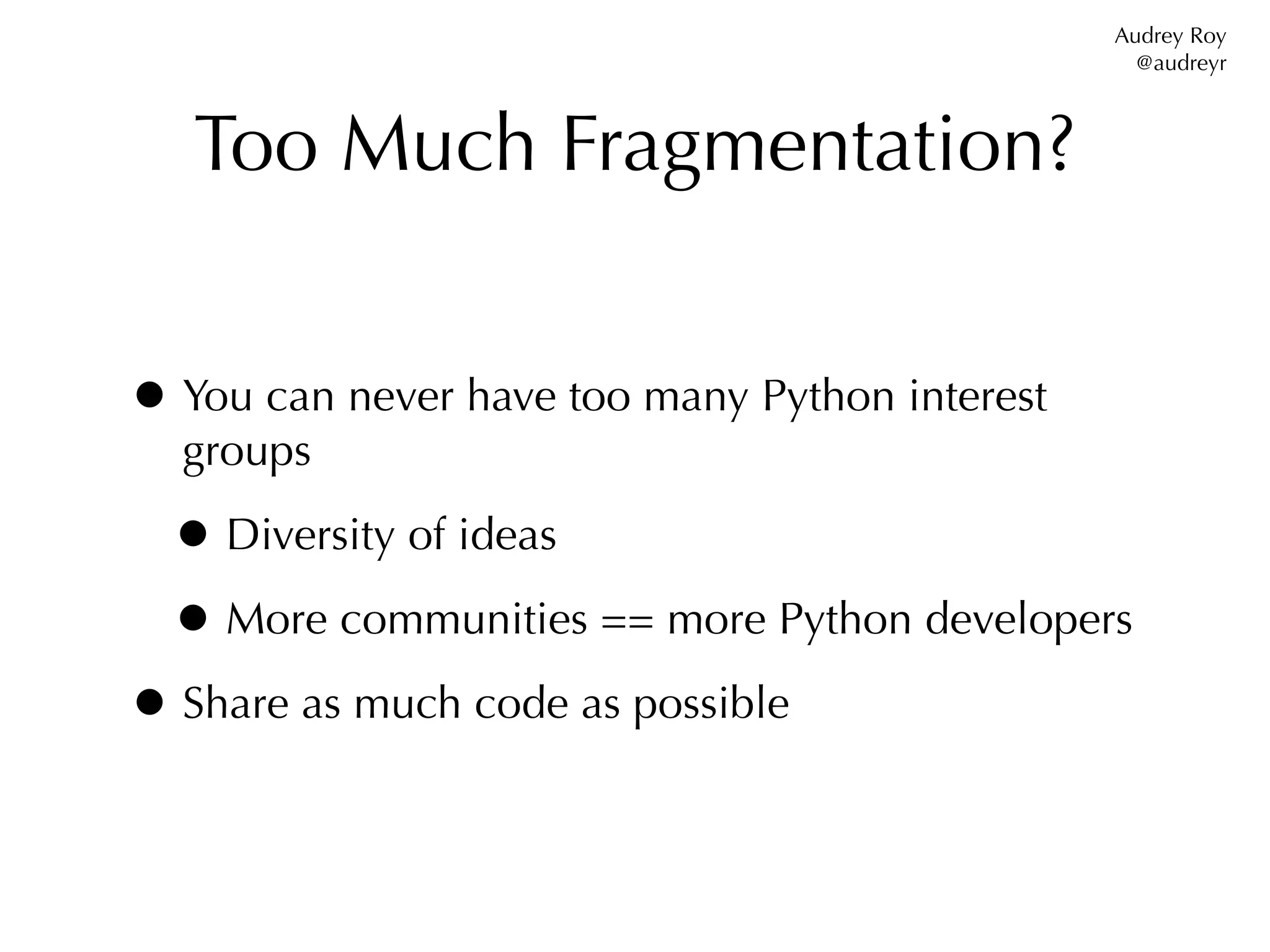 Audrey Roy
                                                  @audreyr



   Too Much Fragmentation?


• You can never have too many Python interest
  groups

 • Diversity of ideas
 • More communities == more Python developers
• Share as much code as possible
 