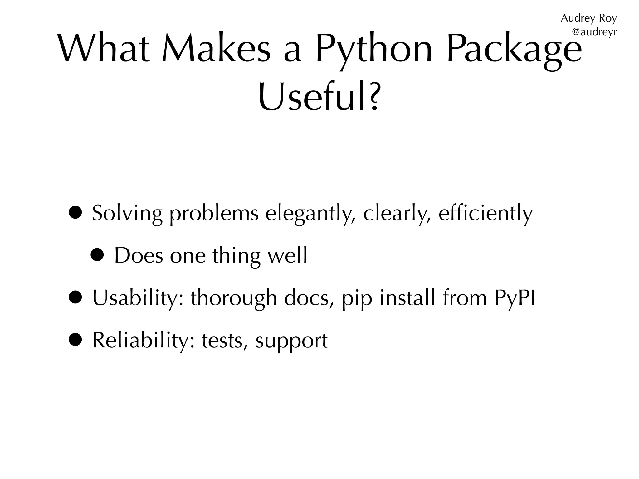 Audrey Roy


What Makes a Python Package
                                                      @audreyr




         Useful?

• Solving problems elegantly, clearly, efﬁciently
 • Does one thing well
• Usability: thorough docs, pip install from PyPI
• Reliability: tests, support
 