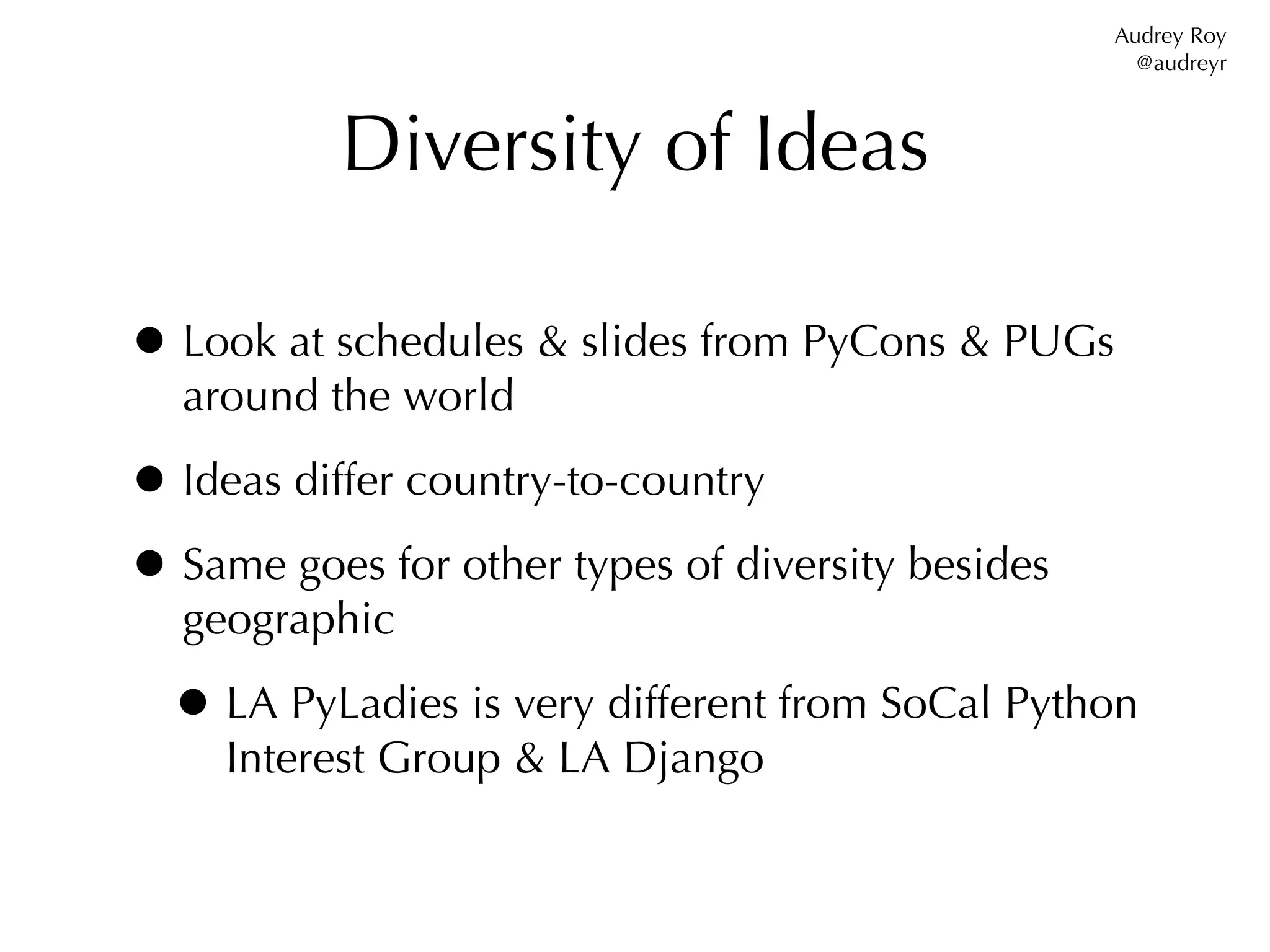 Audrey Roy
                                                     @audreyr



           Diversity of Ideas

• Look at schedules & slides from PyCons & PUGs
  around the world

• Ideas differ country-to-country
• Same goes for other types of diversity besides
  geographic

  • LA PyLadies is very different from SoCal Python
     Interest Group & LA Django
 