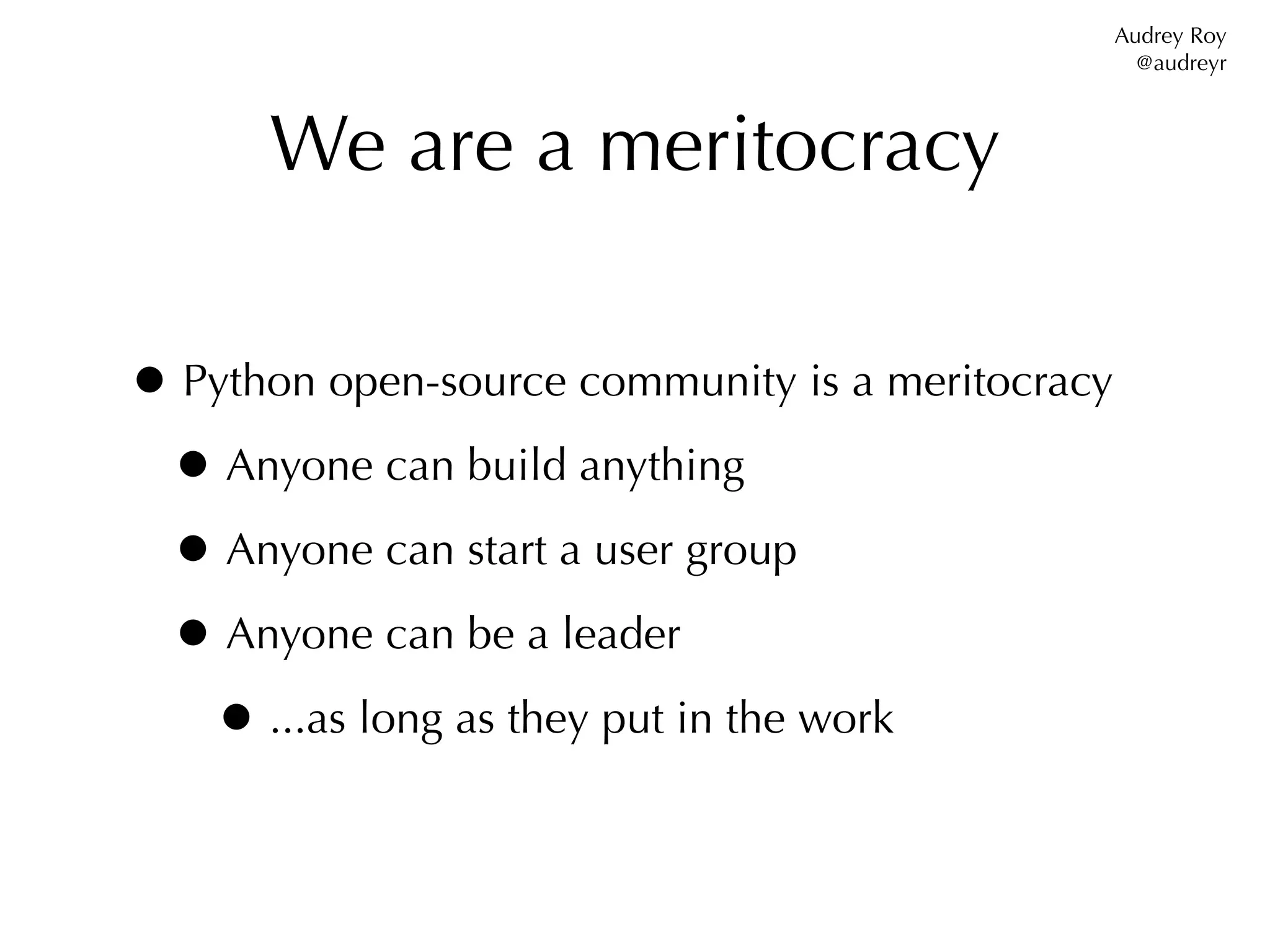 Audrey Roy
                                                    @audreyr



      We are a meritocracy

• Python open-source community is a meritocracy
 • Anyone can build anything
 • Anyone can start a user group
 • Anyone can be a leader
   • ...as long as they put in the work
 