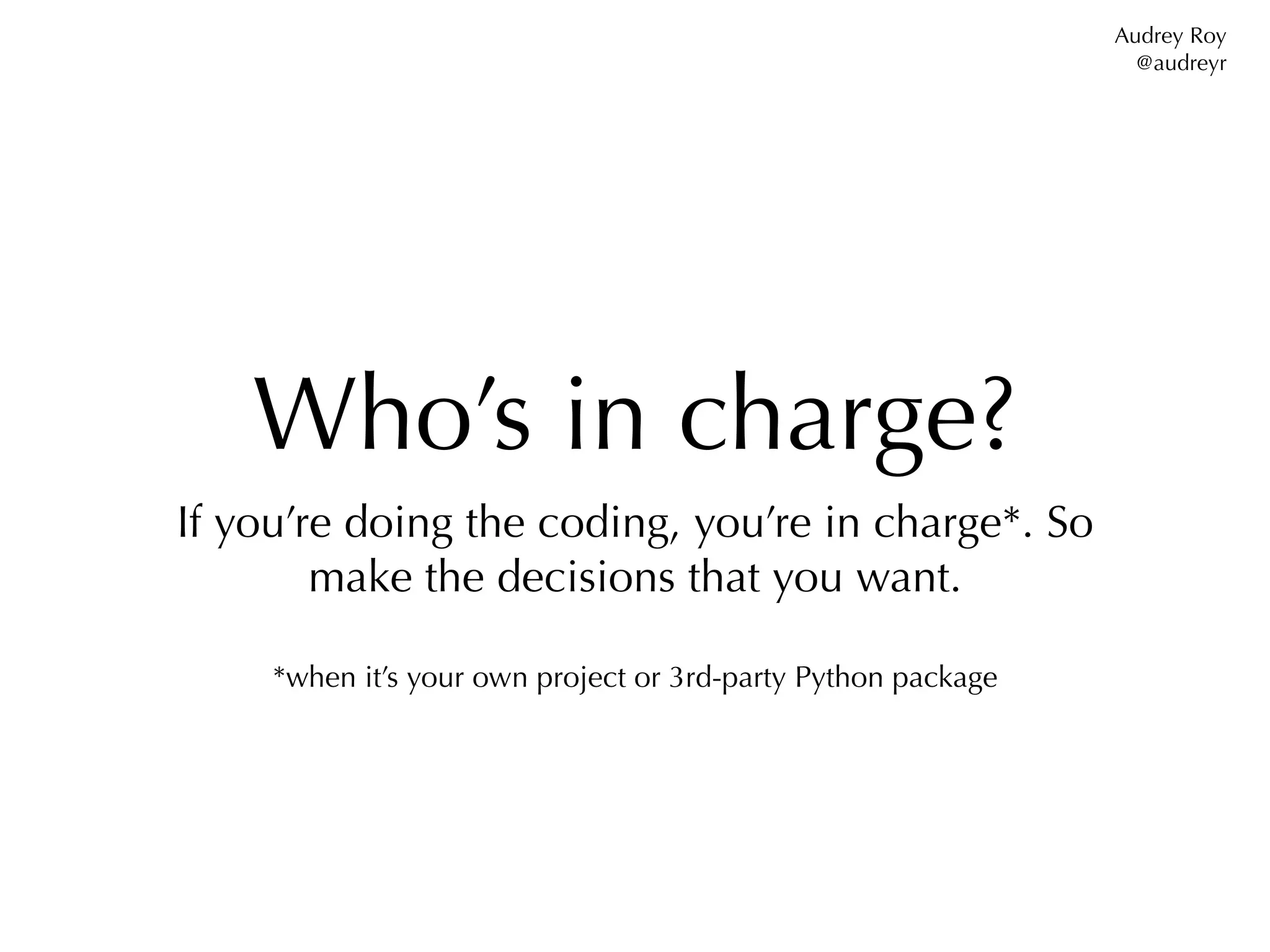 Audrey Roy
                                                                 @audreyr




    Who’s in charge?
If you’re doing the coding, you’re in charge*. So
        make the decisions that you want.

     *when it’s your own project or 3rd-party Python package
 